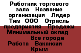 Работник торгового зала › Название организации ­ Лидер Тим, ООО › Отрасль предприятия ­ Продажи › Минимальный оклад ­ 15 000 - Все города Работа » Вакансии   . Крым